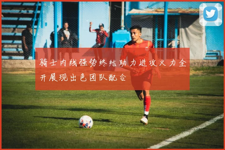 骑士内线强势终结助力进攻火力全开展现出色团队配合