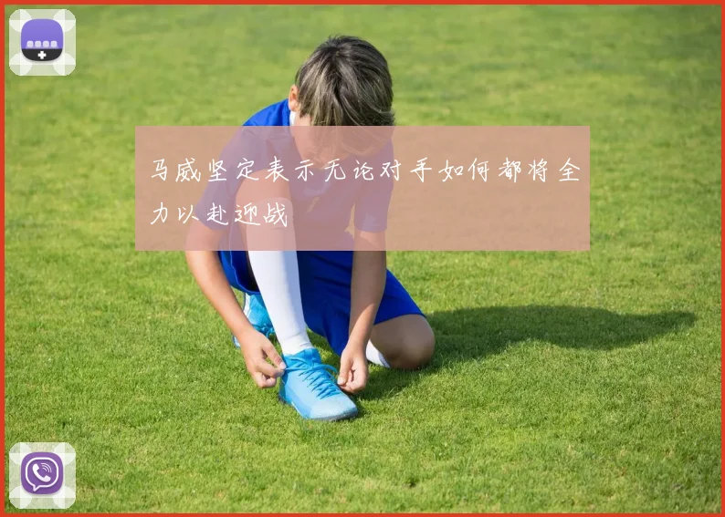 马威坚定表示无论对手如何都将全力以赴迎战