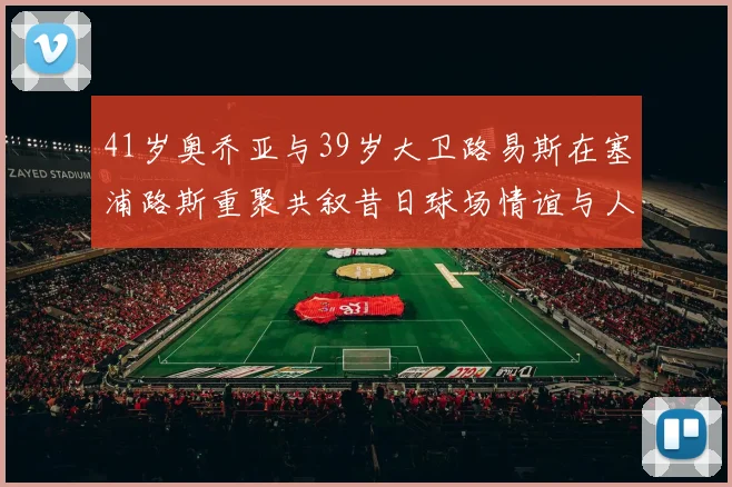 41岁奥乔亚与39岁大卫路易斯在塞浦路斯重聚共叙昔日球场情谊与人生故事