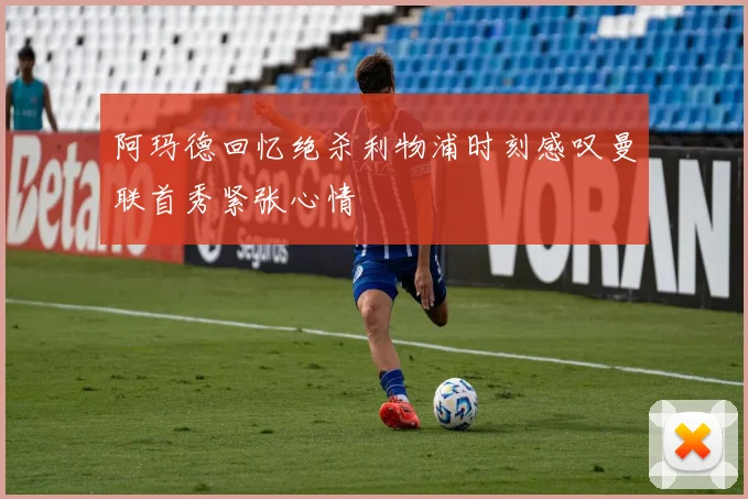 阿玛德回忆绝杀利物浦时刻感叹曼联首秀紧张心情