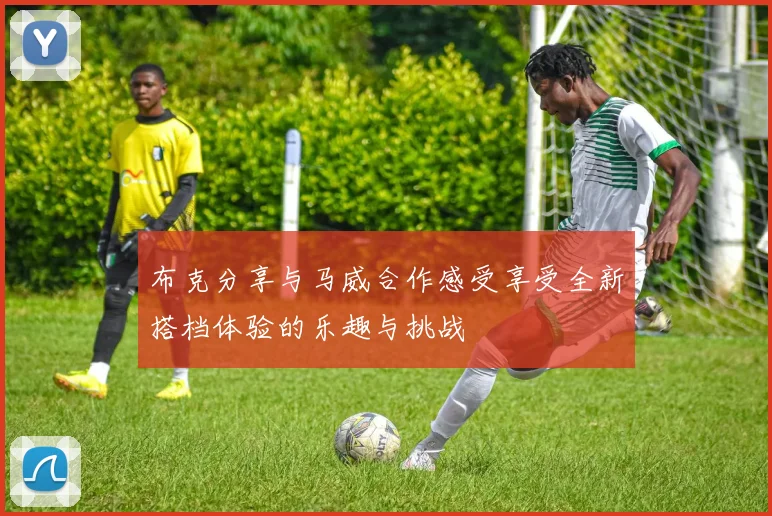 布克分享与马威合作感受享受全新搭档体验的乐趣与挑战
