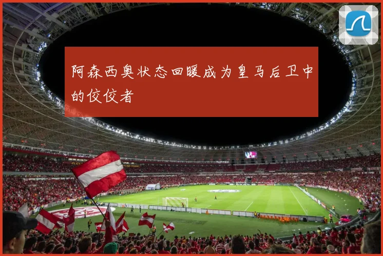 阿森西奥状态回暖成为皇马后卫中的佼佼者